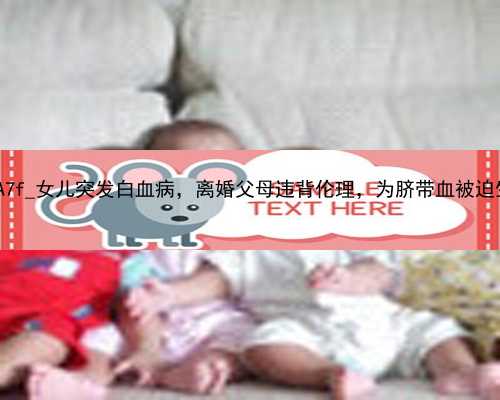 北京代孕产子公司合同|25A7f_女儿突发白血病，离婚父母违背伦理，为脐带血被