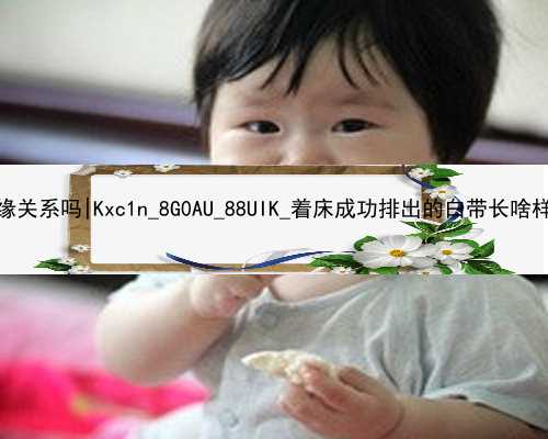 北京代孕和婴儿有血缘关系吗|Kxc1n_8G0AU_88UIK_着床成功排出的白带长啥样？有图